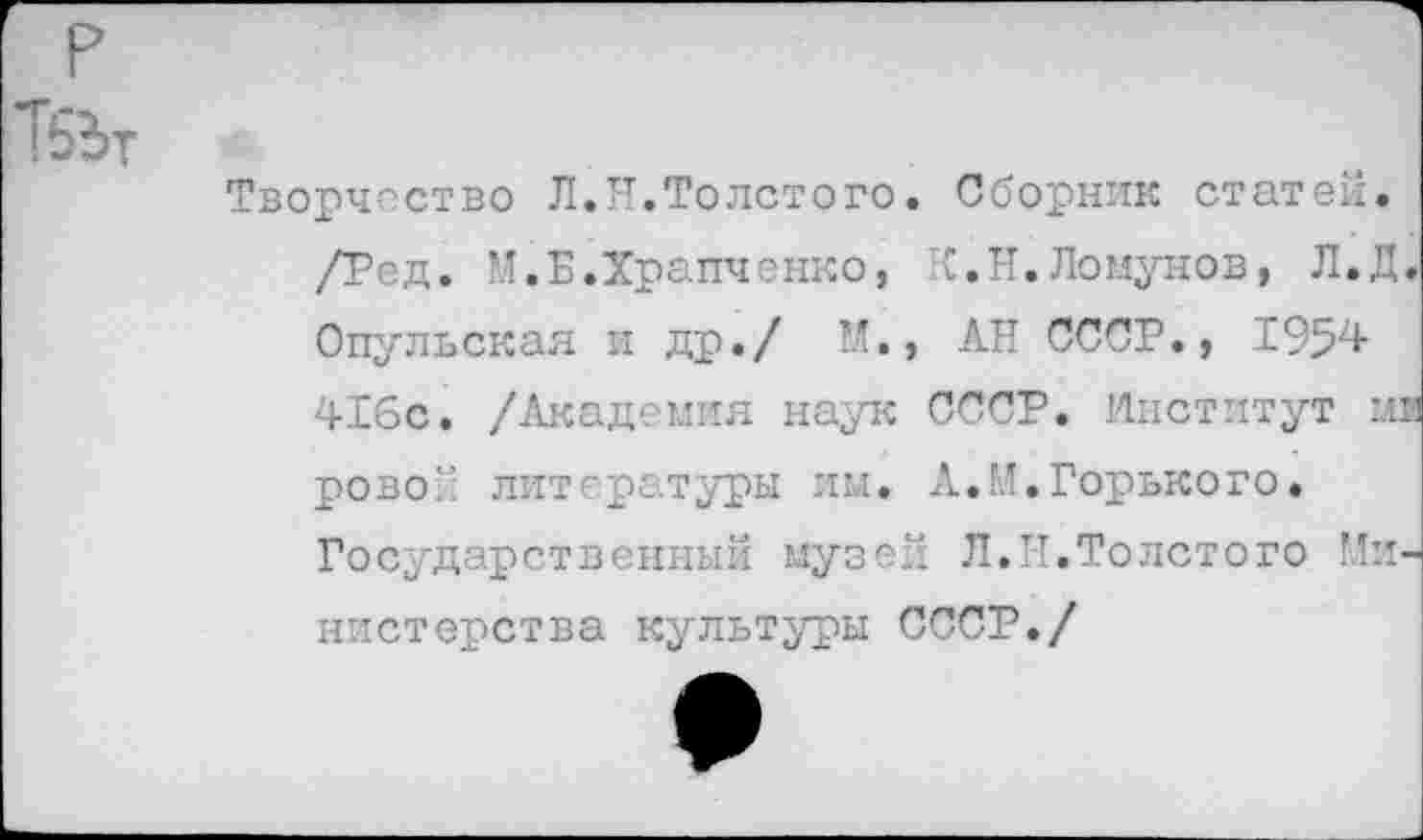 ﻿Творчество Л.Я.Толстого. Сборник статей. /Ред. М.Б.Храпченко, К.Н.Ломунов, Л.Д. Опульская и др./ М.» АН СССР., 1954 416с. /Академия наук СССР. Институт ми ровой литературы им. А.М.Горького. Государственный музей Л.Я.Толстого Министерства культуры СССР./